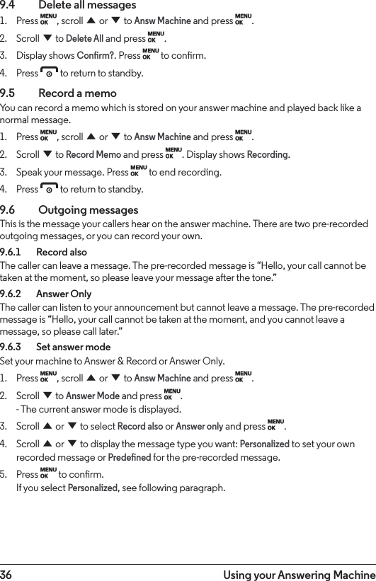 36 Using your Answering Machine9.4    Delete all messages1.  Press M, scroll u or d to Answ Machine and press M. 2.  Scroll d to Delete All and press M.3.  Display shows Conrm?. Press M to conrm.4.  Press e to return to standby.9.5    Record a memoYou can record a memo which is stored on your answer machine and played back like a normal message.1.  Press M, scroll u or d to Answ Machine and press M. 2.  Scroll d to Record Memo and press M. Display shows Recording.3.  Speak your message. Press M to end recording.4.  Press e to return to standby.9.6  Outgoing messagesThis is the message your callers hear on the answer machine. There are two pre-recorded outgoing messages, or you can record your own.9.6.1    Record alsoThe caller can leave a message. The pre-recorded message is “Hello, your call cannot be taken at the moment, so please leave your message after the tone.”9.6.2    Answer OnlyThe caller can listen to your announcement but cannot leave a message. The pre-recorded message is “Hello, your call cannot be taken at the moment, and you cannot leave a message, so please call later.”9.6.3    Set answer modeSet your machine to Answer &amp; Record or Answer Only.1.  Press M, scroll u or d to Answ Machine and press M. 2.  Scroll d to Answer Mode and press M. - The current answer mode is displayed.3.  Scroll u or d to select Record also or Answer only and press M.4.  Scroll u or d to display the message type you want: Personalized to set your own recorded message or Predened for the pre-recorded message.5.  Press M to conrm. If you select Personalized, see following paragraph.