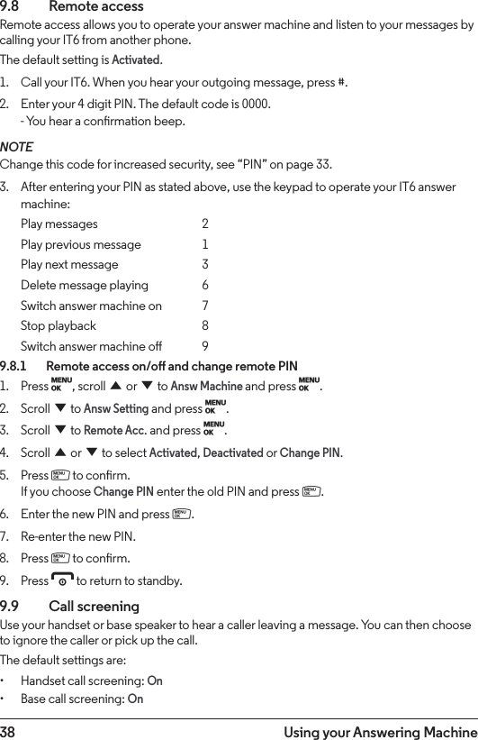 38 Using your Answering Machine9.8  Remote accessRemote access allows you to operate your answer machine and listen to your messages by calling your IT6 from another phone.The default setting is Activated.1.  Call your IT6. When you hear your outgoing message, press #.2.  Enter your 4 digit PIN. The default code is 0000. - You hear a conrmation beep.NOTEChange this code for increased security, see “PIN” on page 33.3.  After entering your PIN as stated above, use the keypad to operate your IT6 answer machine:Play messages    2Play previous message  1Play next message    3Delete message playing  6Switch answer machine on  7Stop playback    8Switch answer machine o  99.8.1    Remote access on/o and change remote PIN1.  Press M, scroll u or d to Answ Machine and press M.2.  Scroll d to Answ Setting and press M.3.  Scroll d to Remote Acc. and press M.4.  Scroll u or d to select Activated, Deactivated or Change PIN.5.  Press m to conrm. If you choose Change PIN enter the old PIN and press m.6.  Enter the new PIN and press m.7.  Re-enter the new PIN.8.  Press m to conrm.9.  Press e to return to standby.9.9  Call screeningUse your handset or base speaker to hear a caller leaving a message. You can then choose to ignore the caller or pick up the call.The default settings are:• Handset call screening: On• Base call screening: On