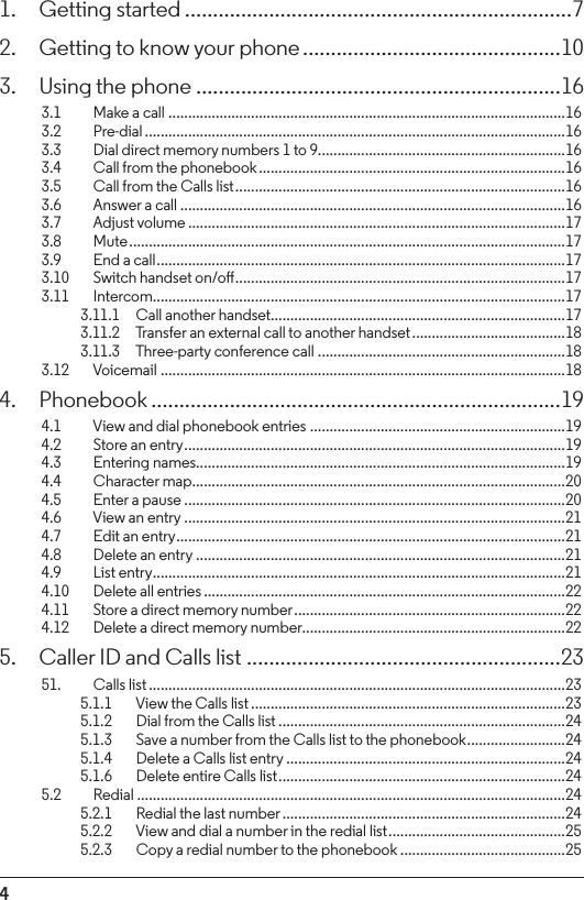 41.  Getting started .....................................................................72.  Getting to know your phone ..............................................103.  Using the phone .................................................................163.1    Make a call .....................................................................................................163.2  Pre-dial ...........................................................................................................163.3    Dial direct memory numbers 1 to 9...............................................................163.4  Call from the phonebook ..............................................................................163.5    Call from the Calls list ....................................................................................163.6    Answer a call ..................................................................................................163.7    Adjust volume ................................................................................................173.8  Mute ...............................................................................................................173.9    End a call ........................................................................................................173.10    Switch handset on/o ....................................................................................173.11   Intercom .........................................................................................................173.11.1  Call another handset...........................................................................173.11.2  Transfer an external call to another handset .......................................183.11.3  Three-party conference call ...............................................................183.12   Voicemail .......................................................................................................184. Phonebook .........................................................................194.1    View and dial phonebook entries .................................................................194.2    Store an entry ................................................................................................. 194.3  Entering names..............................................................................................194.4  Character map ...............................................................................................204.5    Enter a pause .................................................................................................204.6    View an entry .................................................................................................214.7    Edit an entry ...................................................................................................214.8    Delete an entry ..............................................................................................214.9  List entry .........................................................................................................214.10    Delete all entries ............................................................................................224.11    Store a direct memory number .....................................................................224.12    Delete a direct memory number...................................................................225.  Caller ID and Calls list ........................................................2351.  Calls list ..........................................................................................................235.1.1    View the Calls list ................................................................................235.1.2    Dial from the Calls list .........................................................................245.1.3    Save a number from the Calls list to the phonebook .........................245.1.4    Delete a Calls list entry .......................................................................245.1.6    Delete entire Calls list .........................................................................245.2  Redial .............................................................................................................245.2.1    Redial the last number ........................................................................245.2.2    View and dial a number in the redial list .............................................255.2.3    Copy a redial number to the phonebook ..........................................25