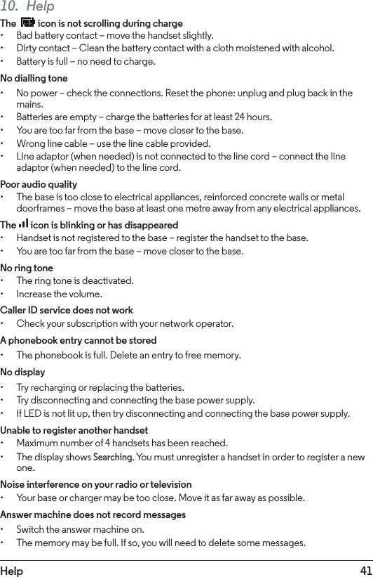 41Help10. HelpThe   icon is not scrolling during charge• Bad battery contact – move the handset slightly.• Dirty contact – Clean the battery contact with a cloth moistened with alcohol.• Battery is full – no need to charge.No dialling tone• No power – check the connections. Reset the phone: unplug and plug back in the mains.• Batteries are empty – charge the batteries for at least 24 hours.• You are too far from the base – move closer to the base.• Wrong line cable – use the line cable provided.• Line adaptor (when needed) is not connected to the line cord – connect the line adaptor (when needed) to the line cord.Poor audio quality• The base is too close to electrical appliances, reinforced concrete walls or metal doorframes – move the base at least one metre away from any electrical appliances.The  icon is blinking or has disappeared• Handset is not registered to the base – register the handset to the base.• You are too far from the base – move closer to the base.No ring tone• The ring tone is deactivated.• Increase the volume.Caller ID service does not work• Check your subscription with your network operator.A phonebook entry cannot be stored• The phonebook is full. Delete an entry to free memory.No display• Try recharging or replacing the batteries.• Try disconnecting and connecting the base power supply.• If LED is not lit up, then try disconnecting and connecting the base power supply.Unable to register another handset• Maximum number of 4 handsets has been reached.• The display shows Searching. You must unregister a handset in order to register a new one.Noise interference on your radio or television• Your base or charger may be too close. Move it as far away as possible.Answer machine does not record messages• Switch the answer machine on.• The memory may be full. If so, you will need to delete some messages.