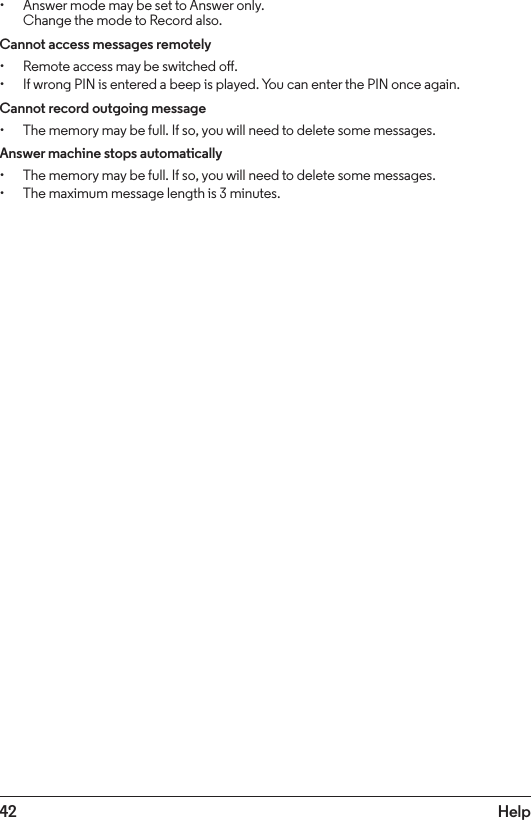 42 Help• Answer mode may be set to Answer only. Change the mode to Record also.Cannot access messages remotely• Remote access may be switched o.• If wrong PIN is entered a beep is played. You can enter the PIN once again.Cannot record outgoing message• The memory may be full. If so, you will need to delete some messages.Answer machine stops automatically• The memory may be full. If so, you will need to delete some messages.• The maximum message length is 3 minutes.