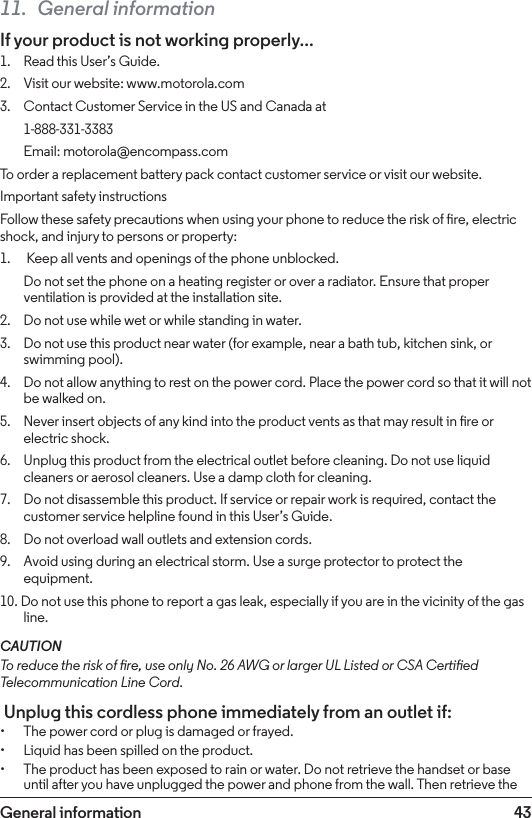43General information11.  General informationIf your product is not working properly...1.    Read this User’s Guide.2.    Visit our website: www.motorola.com3.    Contact Customer Service in the US and Canada at 1-888-331-3383  Email: motorola@encompass.comTo order a replacement battery pack contact customer service or visit our website.Important safety instructionsFollow these safety precautions when using your phone to reduce the risk of re, electric shock, and injury to persons or property:1.     Keep all vents and openings of the phone unblocked.  Do not set the phone on a heating register or over a radiator. Ensure that proper ventilation is provided at the installation site.2.    Do not use while wet or while standing in water.3.    Do not use this product near water (for example, near a bath tub, kitchen sink, or swimming pool).4.    Do not allow anything to rest on the power cord. Place the power cord so that it will not be walked on.5.    Never insert objects of any kind into the product vents as that may result in re or electric shock.6.    Unplug this product from the electrical outlet before cleaning. Do not use liquid cleaners or aerosol cleaners. Use a damp cloth for cleaning.7.    Do not disassemble this product. If service or repair work is required, contact the customer service helpline found in this User’s Guide.8.    Do not overload wall outlets and extension cords.9.    Avoid using during an electrical storm. Use a surge protector to protect the equipment.10. Do not use this phone to report a gas leak, especially if you are in the vicinity of the gas line.CAUTIONTo reduce the risk of re, use only No. 26 AWG or larger UL Listed or CSA Certied Telecommunication Line Cord. Unplug this cordless phone immediately from an outlet if:• The power cord or plug is damaged or frayed.• Liquid has been spilled on the product.• The product has been exposed to rain or water. Do not retrieve the handset or base until after you have unplugged the power and phone from the wall. Then retrieve the 