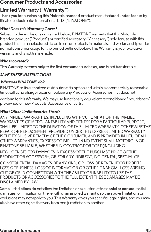 45General informationConsumer Products and AccessoriesLimited Warranty (“Warranty”)Thank you for purchasing this Motorola branded product manufactured under license by Binatone Electronics International LTD  (“BINATONE”).What Does this Warranty Cover?Subject to the exclusions contained below, BINATONE warrants that this Motorola branded product (“Product”) or certied accessory (“Accessory”) sold for use with this product that it manufactured  to be free from defects in materials and workmanship under normal consumer usage for the period outlined below. This Warranty is your exclusive warranty and is not transferable.Who is covered?This Warranty extends only to the rst consumer purchaser, and is not transferable.SAVE THESE INSTRUCTIONS What will BINATONE do?BINATONE or its authorized distributor at its option and within a commercially reasonable time, will at no charge repair or replace any Products or Accessories that does notconform to this Warranty. We may use functionally equivalent reconditioned/ refurbished/ pre-owned or new Products, Accessories or parts.What Other Limitations Are There?ANY IMPLIED WARRANTIES, INCLUDING WITHOUT LIMITATION THE IMPLIED WARRANTIES OF MERCHANTABILITY AND FITNESS FOR A PARTICULAR PURPOSE, SHALL BE LIMITED TO THE DURATION OF THIS LIMITED WARRANTY, OTHERWISE THE REPAIR OR REPLACEMENT PROVIDED UNDER THIS EXPRESS LIMITED WARRANTY IS THE EXCLUSIVE REMEDY OF THE CONSUMER, AND IS PROVIDED IN LIEU OF ALL OTHER WARRANTIES, EXPRESS OF IMPLIED. IN NO EVENT SHALL MOTOROLA OR BINATONE BE LIABLE, WHETHER IN CONTRACT OR TORT (INCLUDINGNEGLIGENCE) FOR DAMAGES IN EXCESS OF THE PURCHASE PRICE OF THE PRODUCT OR ACCESSORY, OR FOR ANY INDIRECT, INCIDENTAL, SPECIAL ORCONSEQUENTIAL DAMAGES OF ANY KIND, OR LOSS OF REVENUE OR PROFITS, LOSS OF BUSINESS, LOSS OF INFORMATION OR OTHER FINANCIAL LOSS ARISING OUT OF OR IN CONNECTION WITH THE ABILITY OR INABILITY TO USE THE PRODUCTS OR ACCESSORIES TO THE FULL EXTENT THESE DAMAGES MAY BE DISCLAIMED BY LAW.Some jurisdictions do not allow the limitation or exclusion of incidental or consequential damages, or limitation on the length of an implied warranty, so the above limitations or exclusions may not apply to you. This Warranty gives you specic legal rights, and you may also have other rights that vary from one jurisdiction to another. 