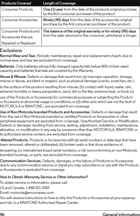 46 General informationProducts Covered Length of CoverageConsumer Products One (1) year from the date of the products original purchase by the rst consumer purchaser of the product.Consumer Accessories Ninety (90) days from the date of the accessories original purchase by the rst consumer purchaser of the product.Consumer Products andAccessories that areRepaired or ReplacedThe balance of the original warranty or for ninety (90) days from the date returned to the consumer, whichever is longer.ExclusionsNormal Wear and Tear. Periodic maintenance, repair and replacement of parts due to normal wear and tear are excluded from coverage.Batteries. Only batteries whose fully charged capacity falls below 80% of their rated capacity and batteries that leak are covered by this Warranty.Abuse &amp; Misuse. Defects or damage that result from: (a) improper operation, storage, misuse or abuse, accident or neglect, such as physical damage (cracks, scratches, etc.)to the surface of the product resulting from misuse; (b) contact with liquid, water, rain, extreme humidity or heavy perspiration, sand, dirt or the like, extreme heat, or food; (c)use of the Products or Accessories for commercial purposes or subjecting the Product or Accessory to abnormal usage or conditions; or (d) other acts which are not the fault of MOTOROLA or BINATONE., are excluded from coverage.Use of Non-Motorola branded Products and Accessories. Defects or damage that result from the use of Non-Motorola branded or certied Products or Accessories or other peripheral equipment are excluded from coverage. Unauthorized Service or Modication. Defects or damages resulting from service, testing, adjustment, installation, maintenance, alteration, or modication in any way by someone other than MOTOROLA, BINATONE or its authorized service centers, are excluded from coverage.  Altered Products. Products or Accessories with (a) serial numbers or date tags that have been removed, altered or obliterated; (b) broken seals or that show evidence oftampering; (c) mismatched board serial numbers; or (d) nonconforming or non-Motorola branded housings, or parts, are excluded from coverage.Communication Services. Defects, damages, or the failure of Products or Accessories due to any communication service or signal you may subscribe to or use with the Products or Accessories is excluded from coverage.How to Obtain Warranty Service or Other Information?To obtain service or information, please call:US and Canada: 1-888-331-3383Email: motorola@encompass.comYou will receive instructions on how to ship the Products or Accessories at your expense and risk, to a BINATONE Authorized Repair Center.