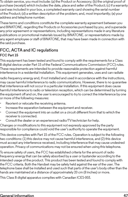 47General informationTo obtain service, you must include: (a) the Product or Accessory; (b) the original proof of purchase (receipt) which includes the date, place and seller of the Product; (c) if a warranty card was included in your box, a completed warranty card showing the serial number of the Product; (d) a written description of the problem; and, most importantly; (e) your address and telephone number.These terms and conditions constitute the complete warranty agreement between you and BINATONE. regarding the Products or Accessories purchased by you, and supersede any prior agreement or representations, including representations made in any literature publications or promotional materials issued by BINATONE. or representations made by any agent employee or sta of BINATONE, that may have been made in connection with the said purchase.FCC, ACTA and IC regulations FCC Part 15This equipment has been tested and found to comply with the requirements for a Class B digital device under Part 15 of the Federal Communications Commission (FCC) rules. These requirements are intended to provide reasonable protection against harmful interference in a residential installation. This equipment generates, uses and can radiateradio frequency energy and, if not installed and used in accordance with the instructions, may cause harmful interference to radio communications. However, there is no guarantee that interference will not occur in a particular installation. If this equipment does cause harmful interference to radio or television reception, which can be determined by turning the equipment o and on, the user is encouraged to try to correct the interference by one or more of the following measures:• Reorient or relocate the receiving antenna.• Increase the separation between the equipment and receiver.• Connect the equipment into an outlet on a circuit dierent from that to which the receiver is connected.• Consult the dealer or an experienced radio/TV technician for help.Changes or modications to this equipment not expressly approved by the party responsible for compliance could void the user’s authority to operate the equipment.This device complies with Part 15 of the FCC rules. Operation is subject to the following two conditions: (1) this device may not cause harmful interference, and (2) this device must accept any interference received, including interference that may cause undesired operation. Privacy of communications may not be ensured when using this telephone.To ensure safety of users, the FCC has established criteria for the amount of radio frequency energy that can be safely absorbed by a user or bystander according to the intended usage of the product. This product has been tested and found to comply with the FCC criteria. Both the Handset may be safely held against the ear of the user. The telephone base shall be installed and used such that parts of the user’s body other than the hands are maintained at a distance of approximately 20 cm (8 inches) or more.This Class B digital apparatus complies with Canadian ICES-003.