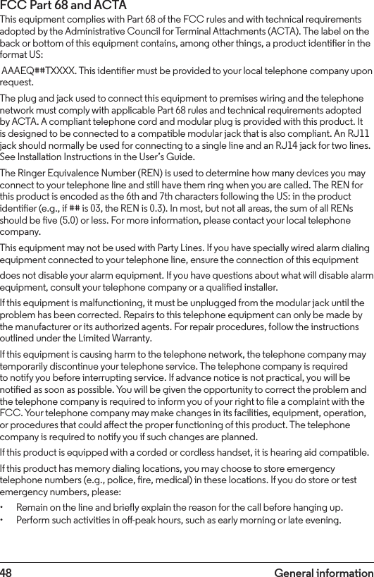 48 General informationFCC Part 68 and ACTAThis equipment complies with Part 68 of the FCC rules and with technical requirements adopted by the Administrative Council for Terminal Attachments (ACTA). The label on the back or bottom of this equipment contains, among other things, a product identier in the format US: AAAEQ##TXXXX. This identier must be provided to your local telephone company upon request.The plug and jack used to connect this equipment to premises wiring and the telephone network must comply with applicable Part 68 rules and technical requirements adopted by ACTA. A compliant telephone cord and modular plug is provided with this product. It is designed to be connected to a compatible modular jack that is also compliant. An RJ11 jack should normally be used for connecting to a single line and an RJ14 jack for two lines. See Installation Instructions in the User’s Guide.The Ringer Equivalence Number (REN) is used to determine how many devices you may connect to your telephone line and still have them ring when you are called. The REN for this product is encoded as the 6th and 7th characters following the US: in the product identier (e.g., if ## is 03, the REN is 0.3). In most, but not all areas, the sum of all RENs should be ve (5.0) or less. For more information, please contact your local telephone company.This equipment may not be used with Party Lines. If you have specially wired alarm dialing equipment connected to your telephone line, ensure the connection of this equipmentdoes not disable your alarm equipment. If you have questions about what will disable alarm equipment, consult your telephone company or a qualied installer.If this equipment is malfunctioning, it must be unplugged from the modular jack until the problem has been corrected. Repairs to this telephone equipment can only be made by the manufacturer or its authorized agents. For repair procedures, follow the instructions outlined under the Limited Warranty.If this equipment is causing harm to the telephone network, the telephone company may temporarily discontinue your telephone service. The telephone company is required to notify you before interrupting service. If advance notice is not practical, you will be notied as soon as possible. You will be given the opportunity to correct the problem and the telephone company is required to inform you of your right to le a complaint with the FCC. Your telephone company may make changes in its facilities, equipment, operation, or procedures that could aect the proper functioning of this product. The telephone company is required to notify you if such changes are planned.If this product is equipped with a corded or cordless handset, it is hearing aid compatible.If this product has memory dialing locations, you may choose to store emergency telephone numbers (e.g., police, re, medical) in these locations. If you do store or test emergency numbers, please:• Remain on the line and briefly explain the reason for the call before hanging up.• Perform such activities in o-peak hours, such as early morning or late evening. 