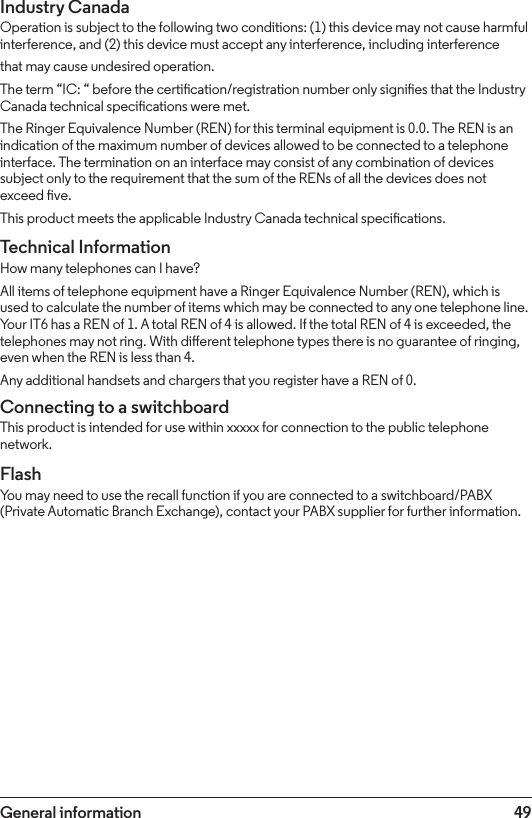 49Industry CanadaOperation is subject to the following two conditions: (1) this device may not cause harmful interference, and (2) this device must accept any interference, including interferencethat may cause undesired operation.The term “IC: “ before the certication/registration number only signies that the Industry Canada technical specications were met.The Ringer Equivalence Number (REN) for this terminal equipment is 0.0. The REN is an indication of the maximum number of devices allowed to be connected to a telephone interface. The termination on an interface may consist of any combination of devices subject only to the requirement that the sum of the RENs of all the devices does not exceed ve.This product meets the applicable Industry Canada technical specications.Technical InformationHow many telephones can I have?All items of telephone equipment have a Ringer Equivalence Number (REN), which is used to calculate the number of items which may be connected to any one telephone line. Your IT6 has a REN of 1. A total REN of 4 is allowed. If the total REN of 4 is exceeded, the telephones may not ring. With dierent telephone types there is no guarantee of ringing, even when the REN is less than 4.Any additional handsets and chargers that you register have a REN of 0.Connecting to a switchboardThis product is intended for use within xxxxx for connection to the public telephone network.FlashYou may need to use the recall function if you are connected to a switchboard/PABX (Private Automatic Branch Exchange), contact your PABX supplier for further information.General information
