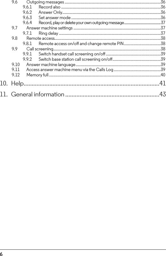 69.6  Outgoing messages ......................................................................................369.6.1    Record also .........................................................................................369.6.2    Answer Only ........................................................................................ 369.6.3    Set answer mode ................................................................................369.6.4    Record, play or delete your own outgoing message ....................................... 379.7    Answer machine settings ..............................................................................379.7.1    Ring delay ...........................................................................................379.8  Remote access...............................................................................................389.8.1    Remote access on/o and change remote PIN .................................389.9  Call screening ................................................................................................389.9.1    Switch handset call screening on/o .................................................399.9.2    Switch base station call screening on/o ...........................................399.10    Answer machine language ............................................................................399.11    Access answer machine menu via the Calls Log ..........................................399.12    Memory full ....................................................................................................4010. Help .....................................................................................4111.  General information ...........................................................43