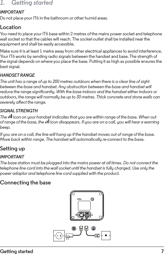 7Getting started1.  Getting startedIMPORTANTDo not place your IT6 in the bathroom or other humid areas.LocationYou need to place your IT6 base within 2 metres of the mains power socket and telephone wall socket so that the cables will reach. The socket-outlet shall be installed near the equipment and shall be easily accessible.Make sure it is at least 1 metre away from other electrical appliances to avoid interference. Your IT6 works by sending radio signals between the handset and base. The strength of the signal depends on where you place the base. Putting it as high as possible ensures the best signal.HANDSET RANGEThe unit has a range of up to 200 metres outdoors when there is a clear line of sight between the base and handset. Any obstruction between the base and handset will reduce the range signicantly. With the base indoors and the handset either indoors or outdoors, the range will normally be up to 30 metres. Thick concrete and stone walls can severely aect the range.SIGNAL STRENGTHThe   icon on your handset indicates that you are within range of the base. When out of range of the base, the   icon disappears. If you are on a call, you will hear a warning beep.If you are on a call, the line will hang up if the handset moves out of range of the base. Move back within range. The handset will automatically re-connect to the base.Setting upIMPORTANTThe base station must be plugged into the mains power at all times. Do not connect the telephone line cord into the wall socket until the handset is fully charged. Use only the power adaptor and telephone line cord supplied with the product.Connecting the base