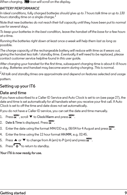 9Getting startedWhen charging,   icon will scroll on the display.BATTERY PERFORMANCEIn ideal conditions, fully charged batteries should give up to 7 hours talk time or up to 130 hours standby time on a single charge.1Note that new batteries do not reach their full capacity until they have been put to normal use for several days.To keep your batteries in the best condition, leave the handset o the base for a few hours at a time.Running the batteries right down at least once a week will help them last as long as possible.The charge capacity of the rechargeable battery will reduce with time as it wears out, giving the handset less talk / standby time. Eventually it will need to be replaced, please contact customer service helpline found in this user guide.After charging your handset for the rst time, subsequent charging time is about 6–8 hours a day. Batteries and handset may become warm during charging. This is normal.1All talk and standby times are approximate and depend on features selected and usage pattern.Setting up your IT6Date and timeIf you have subscribed to a Caller ID Service and Auto Clock is set to on (see page 27), the date and time is set automatically for all handsets when you receive your rst call. If Auto Clock is set to o the time and date does not set automatically. If you do not have a Caller ID service, you can set the date and time manually.1.  Press M, scroll d to Clock/Alarm and press M.2. Date &amp; Time is displayed. Press M.3.  Enter the date using the format MM/DD e.g. 08/04 for 4 August and press M.4.  Enter the time using the 12 hour format HH:MM, e.g. 02:45.5.  Press u or d to change from A (am) to P (pm) and press M.6.  Press e to return to standby.Your IT6 is now ready for use.