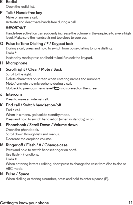 11Getting to know your phoneE  Redial Open the redial list.F  Talk / Hands-free key Make or answer a call. Activate and deactivate hands-free during a call.IMPORTANTHands-free activation can suddenly increase the volume in the earpiece to a very high level. Make sure the handset is not too close to your ear.G  Pulse to Tone Dialling / * / Keypad lock During a call, press and hold to switch from pulse dialling to tone dialling. Dial a *. In standby mode press and hold to lock/unlock the keypad.H  MicrophoneI  Scroll right / Clear / Mute / Back Scroll to the right.  Delete characters on screen when entering names and numbers.  Mute / unmute the microphone during a call. Go back to previous menu level   is displayed on the screen.J  Intercom Press to make an internal call.K  End call / Switch handset on/o End a call. When in a menu, go back to standby mode. Press and hold to switch handset o (when in standby) or on.L  Phonebook / Scroll Down / Volume down Open the phonebook. Scroll down through lists and menus. Decrease the earpiece volume.M  Ringer o / Flash / # / Change case Press and hold to switch handset ringer on or o. Use flash (F) functions.  Dial a #. When entering letters / editing, short press to change the case from Abc to abc or ABC mode.N  Pulse / Space When dialling or storing a number, press and hold to enter a pause (P).