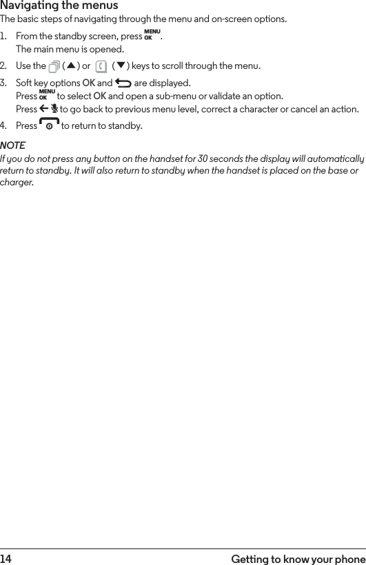 14 Getting to know your phoneNavigating the menusThe basic steps of navigating through the menu and on-screen options.1.  From the standby screen, press M. The main menu is opened.2.  Use the   (u) or   (d) keys to scroll through the menu.3.  Soft key options OK and   are displayed. Press M to select OK and open a sub-menu or validate an option. Press b to go back to previous menu level, correct a character or cancel an action.4.  Press e to return to standby.NOTEIf you do not press any button on the handset for 30 seconds the display will automatically return to standby. It will also return to standby when the handset is placed on the base or charger.