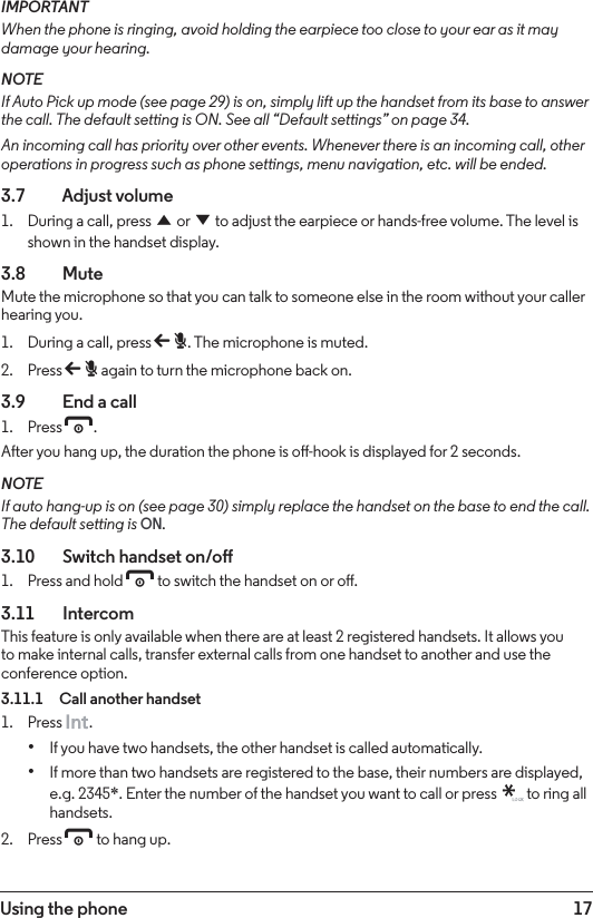 17Using the phoneIMPORTANTWhen the phone is ringing, avoid holding the earpiece too close to your ear as it may damage your hearing.NOTEIf Auto Pick up mode (see page 29) is on, simply lift up the handset from its base to answer the call. The default setting is ON. See all “Default settings” on page 34.An incoming call has priority over other events. Whenever there is an incoming call, other operations in progress such as phone settings, menu navigation, etc. will be ended.3.7    Adjust volume1.  During a call, press u or d to adjust the earpiece or hands-free volume. The level is shown in the handset display.3.8  MuteMute the microphone so that you can talk to someone else in the room without your caller hearing you.1.  During a call, press b. The microphone is muted.2.  Press b again to turn the microphone back on.3.9    End a call1.  Press e.After you hang up, the duration the phone is o-hook is displayed for 2 seconds.NOTEIf auto hang-up is on (see page 30) simply replace the handset on the base to end the call. The default setting is ON.3.10    Switch handset on/o1.  Press and hold e to switch the handset on or o.3.11   IntercomThis feature is only available when there are at least 2 registered handsets. It allows you to make internal calls, transfer external calls from one handset to another and use the conference option.3.11.1  Call another handset1.  Press  .• If you have two handsets, the other handset is called automatically.• If more than two handsets are registered to the base, their numbers are displayed, e.g. 2345*. Enter the number of the handset you want to call or press   to ring all handsets.2.  Press e to hang up.