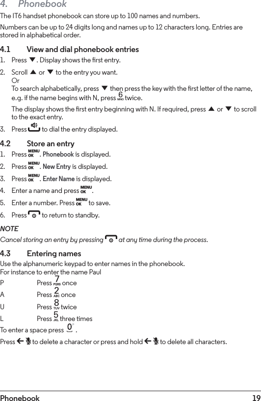 19Phonebook4. PhonebookThe IT6 handset phonebook can store up to 100 names and numbers.Numbers can be up to 24 digits long and names up to 12 characters long. Entries are stored in alphabetical order.4.1    View and dial phonebook entries1.  Press d. Display shows the rst entry.2.  Scroll u or d to the entry you want. Or To search alphabetically, press d then press the key with the rst letter of the name, e.g. if the name begins with N, press 6 twice.The display shows the rst entry beginning with N. If required, press u or d to scroll to the exact entry.3.  Press t to dial the entry displayed.4.2    Store an entry1.  Press M. Phonebook is displayed.2.  Press M. New Entry is displayed.3.  Press M. Enter Name is displayed.4.  Enter a name and press M.5.  Enter a number. Press M to save. 6.  Press e to return to standby.NOTECancel storing an entry by pressing e at any time during the process.4.3  Entering namesUse the alphanumeric keypad to enter names in the phonebook. For instance to enter the name PaulP Press 7 onceA   Press 2 onceU   Press 8 twiceL   Press 5 three timesTo enter a space press  .Press b to delete a character or press and hold b to delete all characters.