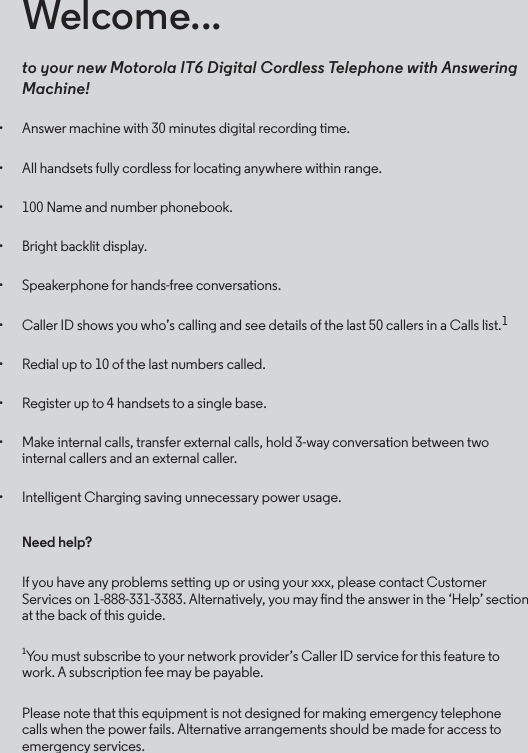 Welcome...to your new Motorola IT6 Digital Cordless Telephone with Answering Machine!• Answer machine with 30 minutes digital recording time.• All handsets fully cordless for locating anywhere within range.• 100 Name and number phonebook.• Bright backlit display.• Speakerphone for hands-free conversations.• Caller ID shows you who’s calling and see details of the last 50 callers in a Calls list.1• Redial up to 10 of the last numbers called. • Register up to 4 handsets to a single base.• Make internal calls, transfer external calls, hold 3-way conversation between two internal callers and an external caller.• Intelligent Charging saving unnecessary power usage.Need help?If you have any problems setting up or using your xxx, please contact Customer Services on 1-888-331-3383. Alternatively, you may nd the answer in the ‘Help’ section at the back of this guide.1You must subscribe to your network provider’s Caller ID service for this feature to work. A subscription fee may be payable. Please note that this equipment is not designed for making emergency telephone calls when the power fails. Alternative arrangements should be made for access to emergency services.