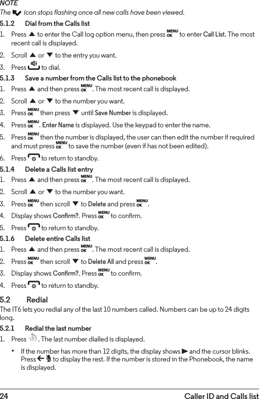 24 Caller ID and Calls listNOTEThe   icon stops flashing once all new calls have been viewed.5.1.2    Dial from the Calls list1.  Press u to enter the Call log option menu, then press M to enter Call List. The most recent call is displayed.2.  Scroll u or d to the entry you want.3.  Press t to dial.5.1.3    Save a number from the Calls list to the phonebook1.  Press u and then press M. The most recent call is displayed.2.  Scroll u or d to the number you want.3.  Press M then press d until Save Number is displayed.4.  Press M. Enter Name is displayed. Use the keypad to enter the name.5.  Press M then the number is displayed, the user can then edit the number if required and must press M to save the number (even if has not been edited).6.  Press e to return to standby.5.1.4    Delete a Calls list entry1.  Press u and then press M. The most recent call is displayed.2.  Scroll u or d to the number you want.3.  Press M then scroll d to Delete and press M.4.  Display shows Conrm?. Press M to conrm.5.  Press e to return to standby.5.1.6    Delete entire Calls list1.  Press u and then press M. The most recent call is displayed.2.  Press M then scroll d to Delete All and press M.3.  Display shows Conrm?. Press M to conrm.4.  Press e to return to standby.5.2  RedialThe IT6 lets you redial any of the last 10 numbers called. Numbers can be up to 24 digits long.5.2.1    Redial the last number1.  Press  . The last number dialled is displayed. • If the number has more than 12 digits, the display shows P and the cursor blinks. Press b to display the rest. If the number is stored in the Phonebook, the name is displayed.