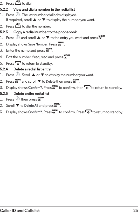 25Caller ID and Calls list2.  Press t to dial.5.2.2    View and dial a number in the redial list1.  Press  . The last number dialled is displayed.  If required, scroll u or d to display the number you want.2.  Press t to dial the number.5.2.3    Copy a redial number to the phonebook1.  Press   and scroll u or d to the entry you want and press M.2.  Display shows Save Number. Press M.3.  Enter the name and press M.4.  Edit the number if required and press M.5.  Press e to return to standby.5.2.4    Delete a redial list entry1.  Press  . Scroll u or d to display the number you want.2.  Press M and scroll d to Delete then press M.3.  Display shows Conrm?. Press M to conrm, then e to return to standby.5.2.5    Delete entire redial list1.  Press   then press M.2.  Scroll d to Delete All and press M.3.  Display shows Conrm?. Press M to conrm. Press e to return to standby.