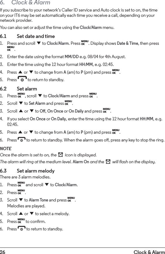 26 Clock &amp; Alarm6.  Clock &amp; AlarmIf you subscribe to your network’s Caller ID service and Auto clock is set to on, the time on your IT6 may be set automatically each time you receive a call, depending on your network provider. You can also set or adjust the time using the Clock/Alarm menu.6.1    Set date and time1.  Press and scroll d to Clock/Alarm. Press M. Display shows Date &amp; Time, then press M.2.  Enter the date using the format MM/DD e.g. 08/04 for 4th August.3.  Enter the time using the 12 hour format HH:MM, e.g. 02:45.4.  Press u or d to change from A (am) to P (pm) and press M.5.  Press e to return to standby.6.2  Set alarm1.  Press M, scroll d to Clock/Alarm and press M.2.  Scroll d to Set Alarm and press M.3.  Scroll u or d to O, On Once or On Daily and press M.4.  If you select On Once or On Daily, enter the time using the 12 hour format HH:MM, e.g. 02:45.5.  Press u or d to change from A (am) to P (pm) and press M.6.  Press e to return to standby. When the alarm goes o, press any key to stop the ring.NOTEOnce the alarm is set to on, the   icon is displayed. The alarm will ring at the medium level. Alarm On and the   will flash on the display.6.3    Set alarm melodyThere are 3 alarm melodies.1.  Press M and scroll d to Clock/Alarm. 2.  Press M.3.  Scroll d to Alarm Tone and press M.  Melodies are played.4.  Scroll u or d to select a melody.5.  Press M to conrm.6.  Press e to return to standby.