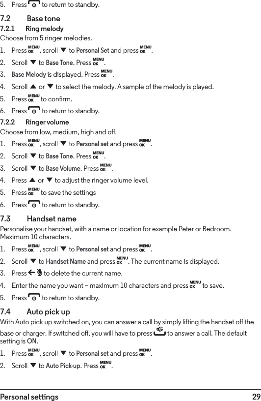 29Personal settings5.  Press e to return to standby.7.2  Base tone7.2.1    Ring melodyChoose from 5 ringer melodies.1.  Press M, scroll d to Personal Set and press M.2.  Scroll d to Base Tone. Press M.3. Base Melody is displayed. Press M.4.  Scroll u or d to select the melody. A sample of the melody is played.5.  Press M to conrm.6.  Press e to return to standby.7.2.2    Ringer volumeChoose from low, medium, high and o.1.  Press M, scroll d to Personal set and press M.2.  Scroll d to Base Tone. Press M.3.  Scroll d to Base Volume. Press M.4.  Press u or d to adjust the ringer volume level. 5.  Press M to save the settings6.  Press e to return to standby.7.3  Handset namePersonalise your handset, with a name or location for example Peter or Bedroom. Maximum 10 characters.1.  Press M, scroll d to Personal set and press M.2.  Scroll d to Handset Name and press M. The current name is displayed.3.  Press b to delete the current name.4.  Enter the name you want – maximum 10 characters and press M to save.5.  Press e to return to standby.7.4    Auto pick upWith Auto pick up switched on, you can answer a call by simply lifting the handset o the base or charger. If switched o, you will have to press t to answer a call. The default setting is ON.1.  Press M, scroll d to Personal set and press M.2.  Scroll d to Auto Pick-up. Press M.