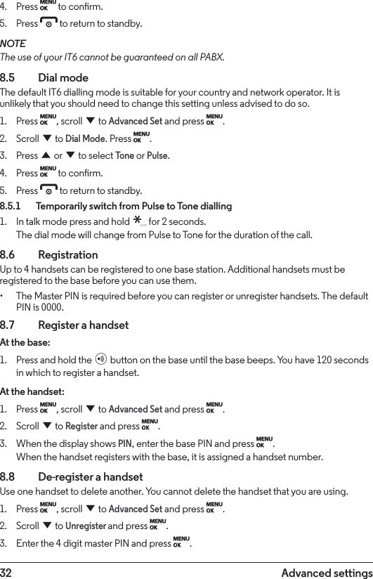 32 Advanced settings4.  Press M to conrm.5.  Press e to return to standby.NOTEThe use of your IT6 cannot be guaranteed on all PABX.8.5  Dial modeThe default IT6 dialling mode is suitable for your country and network operator. It is unlikely that you should need to change this setting unless advised to do so.1.  Press M, scroll d to Advanced Set and press M.2.  Scroll d to Dial Mode. Press M.3.  Press u or d to select Tone or Pulse.4.  Press M to conrm.5.  Press e to return to standby.8.5.1    Temporarily switch from Pulse to Tone dialling1.  In talk mode press and hold   for 2 seconds.  The dial mode will change from Pulse to Tone for the duration of the call.8.6  RegistrationUp to 4 handsets can be registered to one base station. Additional handsets must be registered to the base before you can use them.• The Master PIN is required before you can register or unregister handsets. The default PIN is 0000.8.7    Register a handsetAt the base:1.  Press and hold the p button on the base until the base beeps. You have 120 seconds in which to register a handset.At the handset:1.  Press M, scroll d to Advanced Set and press M.2.  Scroll d to Register and press M.3.  When the display shows PIN, enter the base PIN and press M. When the handset registers with the base, it is assigned a handset number.8.8    De-register a handsetUse one handset to delete another. You cannot delete the handset that you are using.1.  Press M, scroll d to Advanced Set and press M.2.  Scroll d to Unregister and press M.3.  Enter the 4 digit master PIN and press M. 