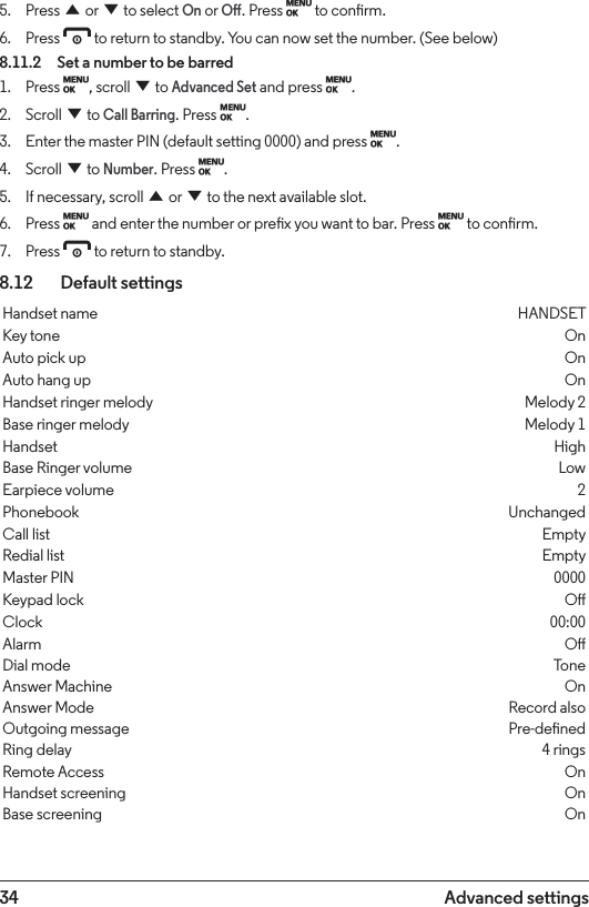 34 Advanced settings5.  Press u or d to select On or O. Press M to conrm.6.  Press e to return to standby. You can now set the number. (See below)8.11.2  Set a number to be barred1.  Press M, scroll d to Advanced Set and press M.2.  Scroll d to Call Barring. Press M.3.  Enter the master PIN (default setting 0000) and press M.4.  Scroll d to Number. Press M.5.  If necessary, scroll u or d to the next available slot.6.  Press M and enter the number or prex you want to bar. Press M to conrm.7.  Press e to return to standby.8.12    Default settingsHandset name HANDSETKey tone OnAuto pick up OnAuto hang up OnHandset ringer melody Melody 2Base ringer melody Melody 1Handset HighBase Ringer volume LowEarpiece volume 2Phonebook UnchangedCall list EmptyRedial list EmptyMaster PIN 0000Keypad lock OClock 00:00Alarm ODial mode ToneAnswer Machine OnAnswer Mode Record alsoOutgoing message Pre-denedRing delay 4 ringsRemote Access OnHandset screening OnBase screening On