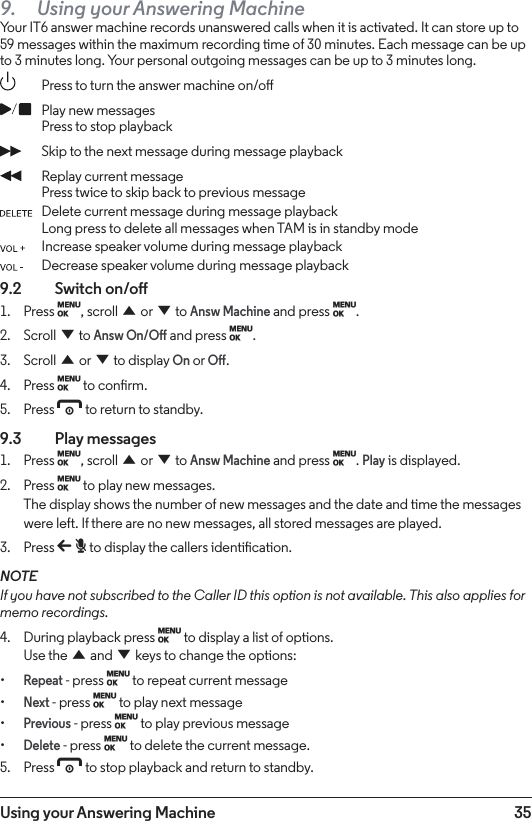 35Using your Answering Machine9.  Using your Answering MachineYour IT6 answer machine records unanswered calls when it is activated. It can store up to 59 messages within the maximum recording time of 30 minutes. Each message can be up to 3 minutes long. Your personal outgoing messages can be up to 3 minutes long.  Press to turn the answer machine on/o Play new messages   Press to stop playback Skip to the next message during message playback Replay current message Press twice to skip back to previous message Delete current message during message playback Long press to delete all messages when TAM is in standby mode Increase speaker volume during message playback Decrease speaker volume during message playback9.2  Switch on/o1.  Press M, scroll u or d to Answ Machine and press M.2.  Scroll d to Answ On/O and press M.3.  Scroll u or d to display On or O.4.  Press M to conrm.5.  Press e to return to standby.9.3  Play messages1.  Press M, scroll u or d to Answ Machine and press M. Play is displayed.2.  Press M to play new messages. The display shows the number of new messages and the date and time the messages were left. If there are no new messages, all stored messages are played. 3.  Press b to display the callers identication. NOTEIf you have not subscribed to the Caller ID this option is not available. This also applies for memo recordings.4.  During playback press M to display a list of options. Use the u and d keys to change the options:•Repeat - press M to repeat current message•Next - press M to play next message•Previous - press M to play previous message•Delete - press M to delete the current message.5.  Press e to stop playback and return to standby.
