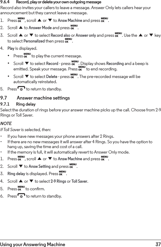 37Using your Answering Machine9.6.4    Record, play or delete your own outgoing messageRecord also invites your callers to leave a message. Answer Only lets callers hear your announcement but they cannot leave a message.1.  Press M, scroll u or d to Answ Machine and press M.2.  Scroll u to Answer Mode and press M.3.  Scroll u or d to select Record also or Answer only and press M. Use the u or d key to select Personalized then press M.4. Play is displayed.• Press M to play the current message.• Scroll d to select Record - press M. Display shows Recording and a beep is emitted. Speak your message. Press M to end recording.• Scroll d to select Delete - press M. The pre-recorded message will be automatically reinstated.5.  Press e to return to standby.9.7    Answer machine settings9.7.1    Ring delaySelect the duration of rings before your answer machine picks up the call. Choose from 2-9 Rings or Toll Saver.NOTEIf Toll Saver is selected, then:• If you have new messages your phone answers after 2 Rings.• If there are no new messages it will answer after 4 Rings. So you have the option to hang up, saving the time and cost of a call.• If the memory is full, it will automatically revert to Answer Only mode.1.  Press M, scroll u or d to Answ Machine and press M. 2.  Scroll d to Answ Setting and press M.3. Ring delay is displayed. Press M.4.  Scroll u or d to select 2-9 Rings or Toll Saver.5.  Press M to conrm.6.  Press e to return to standby.