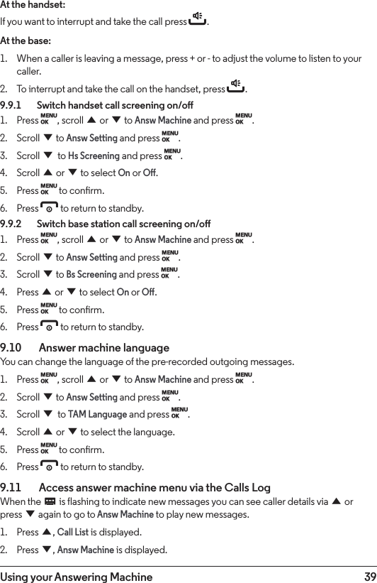 39Using your Answering MachineAt the handset:If you want to interrupt and take the call press t.At the base:1.  When a caller is leaving a message, press + or - to adjust the volume to listen to your caller.2.  To interrupt and take the call on the handset, press t.9.9.1    Switch handset call screening on/o1.  Press M, scroll u or d to Answ Machine and press M.2.  Scroll d to Answ Setting and press M.3.  Scroll d to Hs Screening and press M.4.  Scroll u or d to select On or O.5.  Press M to conrm.6.  Press e to return to standby.9.9.2    Switch base station call screening on/o1.  Press M, scroll u or d to Answ Machine and press M.2.  Scroll d to Answ Setting and press M.3.  Scroll d to Bs Screening and press M.4.  Press u or d to select On or O.5.  Press M to conrm.6.  Press e to return to standby.9.10    Answer machine languageYou can change the language of the pre-recorded outgoing messages.1.  Press M, scroll u or d to Answ Machine and press M.2.  Scroll d to Answ Setting and press M.3.  Scroll d to TAM Language and press M.4.  Scroll u or d to select the language.5.  Press M to conrm.6.  Press e to return to standby.9.11    Access answer machine menu via the Calls LogWhen the C is flashing to indicate new messages you can see caller details via u or press d again to go to Answ Machine to play new messages.1.  Press u, Call List is displayed.2.  Press d, Answ Machine is displayed.