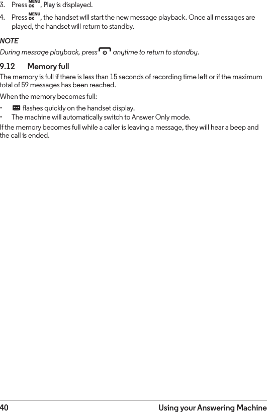 40 Using your Answering Machine3.  Press M, Play is displayed.4.  Press M, the handset will start the new message playback. Once all messages are played, the handset will return to standby.NOTEDuring message playback, press e anytime to return to standby.9.12    Memory fullThe memory is full if there is less than 15 seconds of recording time left or if the maximum total of 59 messages has been reached.When the memory becomes full:• C flashes quickly on the handset display.• The machine will automatically switch to Answer Only mode.If the memory becomes full while a caller is leaving a message, they will hear a beep and the call is ended.
