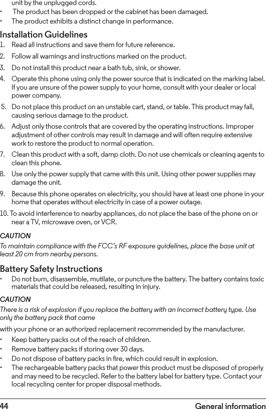 44 General informationunit by the unplugged cords.•  The product has been dropped or the cabinet has been damaged.• The product exhibits a distinct change in performance.Installation Guidelines1.    Read all instructions and save them for future reference.2.    Follow all warnings and instructions marked on the product.3.    Do not install this product near a bath tub, sink, or shower.4.    Operate this phone using only the power source that is indicated on the marking label. If you are unsure of the power supply to your home, consult with your dealer or local power company. 5.    Do not place this product on an unstable cart, stand, or table. This product may fall, causing serious damage to the product.6.    Adjust only those controls that are covered by the operating instructions. Improper adjustment of other controls may result in damage and will often require extensive work to restore the product to normal operation.7.    Clean this product with a soft, damp cloth. Do not use chemicals or cleaning agents to clean this phone.8.    Use only the power supply that came with this unit. Using other power supplies may damage the unit.9.    Because this phone operates on electricity, you should have at least one phone in your home that operates without electricity in case of a power outage.10. To avoid interference to nearby appliances, do not place the base of the phone on or near a TV, microwave oven, or VCR.CAUTIONTo maintain compliance with the FCC’s RF exposure guidelines, place the base unit at least 20 cm from nearby persons.Battery Safety Instructions• Do not burn, disassemble, mutilate, or puncture the battery. The battery contains toxic materials that could be released, resulting in injury.CAUTIONThere is a risk of explosion if you replace the battery with an incorrect battery type. Use only the battery pack that camewith your phone or an authorized replacement recommended by the manufacturer.• Keep battery packs out of the reach of children.• Remove battery packs if storing over 30 days.• Do not dispose of battery packs in re, which could result in explosion.• The rechargeable battery packs that power this product must be disposed of properly and may need to be recycled. Refer to the battery label for battery type. Contact your local recycling center for proper disposal methods.
