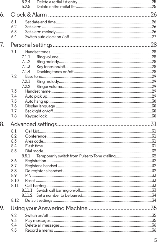 55.2.4    Delete a redial list entry ......................................................................255.2.5    Delete entire redial list ........................................................................256.  Clock &amp; Alarm ....................................................................266.1    Set date and time ...........................................................................................266.2  Set alarm ........................................................................................................266.3    Set alarm melody ...........................................................................................266.4    Switch auto clock on / o ..............................................................................277.  Personal settings ................................................................. 287.1  Handset tones ................................................................................................287.1.1    Ring volume ........................................................................................287.1.2    Ring melody ........................................................................................287.1.3    Key tones on/o ..................................................................................287.1.4    Docking tones on/o ..........................................................................287.2  Base tone ........................................................................................................297.2.1    Ring melody ........................................................................................297.2.2    Ringer volume .....................................................................................297.3  Handset name ................................................................................................297.4    Auto pick up ...................................................................................................297.5    Auto hang up .................................................................................................307.6  Display language ...........................................................................................307.7  Backlight on/o ..............................................................................................307.8  Keypad lock ...................................................................................................308.  Advanced settings ..............................................................318.1   Call List ...........................................................................................................318.2  Conference ...................................................................................................318.3    Area code .......................................................................................................318.4  Flash time .......................................................................................................318.5  Dial mode.......................................................................................................328.5.1    Temporarily switch from Pulse to Tone dialling ..................................328.6  Registration ....................................................................................................328.7    Register a handset .........................................................................................328.8    De-register a handset ....................................................................................328.9  PIN ..................................................................................................................338.10   Reset ..............................................................................................................338.11    Call barring ....................................................................................................338.11.1  Switch call barring on/o ....................................................................338.11.2  Set a number to be barred ..................................................................348.12    Default settings ..............................................................................................349.  Using your Answering Machine .........................................359.2  Switch on/o ..................................................................................................359.3  Play messages ................................................................................................359.4    Delete all messages .......................................................................................369.5    Record a memo .............................................................................................36