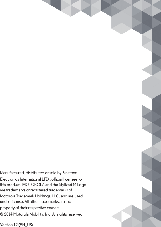 Manufactured, distributed or sold by BinatoneElectronics International LTD., oicial licensee for this product. MOTOROLA and the Stylized M Logo are trademarks or registered trademarks ofMotorola Trademark Holdings, LLC. and are used under license. All other trademarks are theproperty of their respective owners.© 2014 Motorola Mobility, Inc. All rights reservedVersion 12 (EN_US)