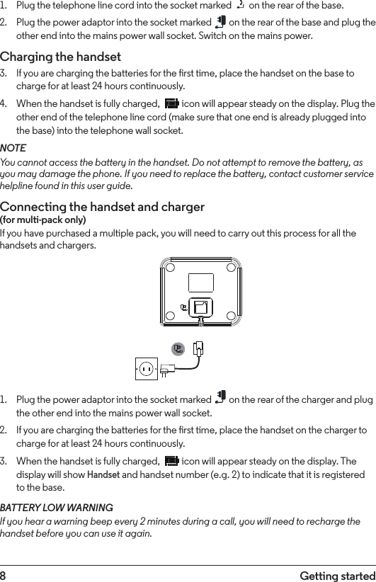 8 Getting started1.  Plug the telephone line cord into the socket marked   on the rear of the base.2.  Plug the power adaptor into the socket marked   on the rear of the base and plug the other end into the mains power wall socket. Switch on the mains power.Charging the handset3.  If you are charging the batteries for the rst time, place the handset on the base to charge for at least 24 hours continuously.4.  When the handset is fully charged,   icon will appear steady on the display. Plug the other end of the telephone line cord (make sure that one end is already plugged into the base) into the telephone wall socket.NOTEYou cannot access the battery in the handset. Do not attempt to remove the battery, as you may damage the phone. If you need to replace the battery, contact customer service helpline found in this user guide.Connecting the handset and charger (for multi-pack only)If you have purchased a multiple pack, you will need to carry out this process for all the handsets and chargers.1.  Plug the power adaptor into the socket marked   on the rear of the charger and plug the other end into the mains power wall socket.2.  If you are charging the batteries for the rst time, place the handset on the charger to charge for at least 24 hours continuously.3.  When the handset is fully charged,   icon will appear steady on the display. The display will show Handset and handset number (e.g. 2) to indicate that it is registered to the base.BATTERY LOW WARNINGIf you hear a warning beep every 2 minutes during a call, you will need to recharge the handset before you can use it again.