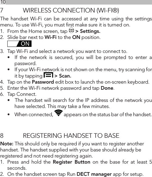 107  WIRELESS CONNECTION (WI-FI®)The handset Wi-Fi can be accessed at any time using the settings menu. To use Wi-Fi, you must ﬁrst make sure it is turned on.1.  From the Home screen, tap   &gt; Settings.2.  Slide bar next to Wi-Fi to the ON position.3.  Tap Wi-Fi and select a network you want to connect to.•  If the network is secured, you will be prompted to enter a password.•    If your Wi-Fi network is not shown on the menu, try scanning for it by tapping   &gt; Scan.4.  Tap on the Password edit box to launch the on-screen keyboard.5.  Enter the Wi-Fi network password and tap Done.6.  Tap Connect.•   The handset will search for the IP address of the network you have selected. This may take a few minutes.•    When connected,   appears on the status bar of the handset.8  REGISTERING HANDSET TO BASENote: This should only be required if you want to register another handset. The handset supplied with your base should already be registered and not need registering again.1.  Press and hold the Register Button on the base for at least 5 seconds.2.  On the handset screen tap Run DECT manager app for setup.