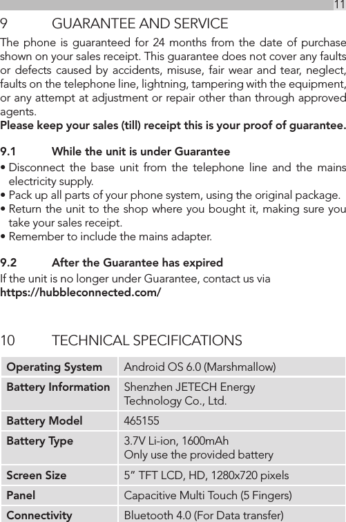 11UK9  GUARANTEE AND SERVICEThe phone is guaranteed for 24 months from the date of purchase shown on your sales receipt. This guarantee does not cover any faults or defects caused by accidents, misuse, fair wear and tear, neglect, faults on the telephone line, lightning, tampering with the equipment, or any attempt at adjustment or repair other than through approved agents.Please keep your sales (till) receipt this is your proof of guarantee.9.1  While the unit is under Guarantee• Disconnect the base unit from the telephone line and the mains electricity supply.• Pack up all parts of your phone system, using the original package.• Return the unit to the shop where you bought it, making sure you take your sales receipt.• Remember to include the mains adapter.9.2  After the Guarantee has expiredIf the unit is no longer under Guarantee, contact us via  https://hubbleconnected.com/10  TECHNICAL SPECIFICATIONSOperating System Android OS 6.0 (Marshmallow)Battery Information Shenzhen JETECH Energy Technology Co., Ltd.Battery Model 465155Battery Type 3.7V Li-ion, 1600mAh Only use the provided batteryScreen Size 5” TFT LCD, HD, 1280x720 pixelsPanel Capacitive Multi Touch (5 Fingers)Connectivity Bluetooth 4.0 (For Data transfer)