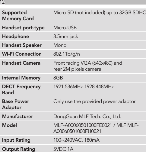 12Supported Memory CardMicro-SD (not included) up to 32GB SDHCHandset port-type Micro-USBHeadphone 3.5mm jackHandset Speaker MonoWi-Fi Connection 802.11b/g/nHandset Camera Front facing VGA (640x480) and rear 2M pixels cameraInternal Memory 8GBDECT Frequency Band1921.536MHz-1928.448MHzBase Power AdaptorOnly use the provided power adaptorManufacturer DongGuan MLF Tech. Co., Ltd.Model MLF-A00060501000FE0021 / MLF MLF- A00060501000FU0021Input Rating 100~240VAC, 180mAOutput Rating 5VDC 1A