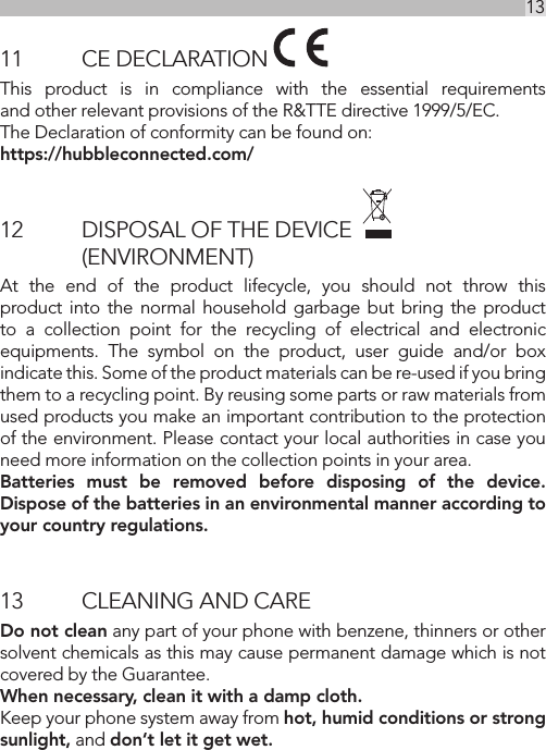 13UK11  CE DECLARATION This product is in compliance with the essential requirements  and other relevant provisions of the R&amp;TTE directive 1999/5/EC. The Declaration of conformity can be found on:  https://hubbleconnected.com/12   DISPOSAL OF THE DEVICE       (ENVIRONMENT) At the end of the product lifecycle, you should not throw this product into the normal household garbage but bring the product to a collection point for the recycling of electrical and electronic equipments. The symbol on the product, user guide and/or box indicate this. Some of the product materials can be re-used if you bring them to a recycling point. By reusing some parts or raw materials from used products you make an important contribution to the protection of the environment. Please contact your local authorities in case you need more information on the collection points in your area.Batteries must be removed before disposing of the device. Dispose of the batteries in an environmental manner according to your country regulations.13  CLEANING AND CAREDo not clean any part of your phone with benzene, thinners or other solvent chemicals as this may cause permanent damage which is not covered by the Guarantee.When necessary, clean it with a damp cloth.Keep your phone system away from hot, humid conditions or strong sunlight, and don‘t let it get wet.