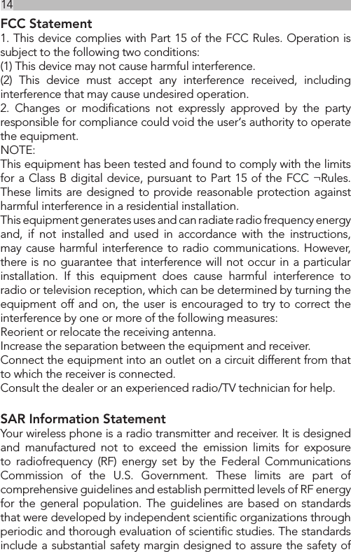 14FCC Statement1. This device complies with Part 15 of the FCC Rules. Operation is subject to the following two conditions:(1) This device may not cause harmful interference.(2) This device must accept any interference received, including interference that may cause undesired operation.2. Changes or modiﬁcations not expressly approved by the party responsible for compliance could void the user‘s authority to operate the equipment.NOTE: This equipment has been tested and found to comply with the limits for a Class B digital device, pursuant to Part 15 of the FCC ¬Rules. These limits are designed to provide reasonable protection against harmful interference in a residential installation.This equipment generates uses and can radiate radio frequency energy and, if not installed and used in accordance with the instructions, may cause harmful interference to radio communications. However, there is no guarantee that interference will not occur in a particular installation. If this equipment does cause harmful interference to radio or television reception, which can be determined by turning the equipment off and on, the user is encouraged to try to correct the interference by one or more of the following measures:Reorient or relocate the receiving antenna.Increase the separation between the equipment and receiver.Connect the equipment into an outlet on a circuit different from that to which the receiver is connected. Consult the dealer or an experienced radio/TV technician for help.SAR Information StatementYour wireless phone is a radio transmitter and receiver. It is designed and manufactured not to exceed the emission limits for exposure to radiofrequency (RF) energy set by the Federal Communications Commission of the U.S. Government. These limits are part of comprehensive guidelines and establish permitted levels of RF energy for the general population. The guidelines are based on standards that were developed by independent scientiﬁc organizations through periodic and thorough evaluation of scientiﬁc studies. The standards include a substantial safety margin designed to assure the safety of 