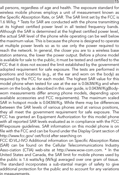 15UKall persons, regardless of age and health. The exposure standard for wireless mobile phones employs a unit of measurement known as the Speciﬁc Absorption Rate, or SAR. The SAR limit set by the FCC is 1.6 W/kg. * Tests for SAR are conducted with the phone transmitting at its highest certiﬁed power level in all tested frequency bands. Although the SAR is determined at the highest certiﬁed power level, the actual SAR level of the phone while operating can be well below the maximum value. This is because the phone is designed to operate at multiple power levels so as to use only the power required to reach the network. In general, the closer you are to a wireless base station antenna, the lower the power output. Before a phone model is available for sale to the public, it must be tested and certiﬁed to the FCC that it does not exceed the limit established by the government adopted requirement for safe exposure. The tests are performed in positions and locations (e.g., at the ear and worn on the body) as required by the FCC for each model. The highest SAR value for this model phone when tested for use at the ear is 0.063W/Kg and when worn on the body, as described in this user guide, is 0.043W/Kg(Body-worn measurements differ among phone models, depending upon available accessories and FCC requirements). The maximum scaled SAR in hotspot mode is 0.043W/Kg. While there may be differences between the SAR levels of various phones and at various positions, they all meet the government requirement for safe exposure. The FCC has granted an Equipment Authorization for this model phone with all reported SAR levels evaluated as in compliance with the FCC RFexposure guidelines. SAR information on this model phone is on ﬁle with the FCC and can be found under the Display Grant section of http://www.fcc.gov/ oet/fccid after searching on FCC ID:VLJ-IVO Additional information on Speciﬁc Absorption Rates (SAR) can be found on the Cellular Telecommunications Industry Asso-ciation (CTIA) web-site at http://www.wow-com.com. * In the United States and Canada, the SAR limit for mobile phones used by the public is 1.6 watts/kg (W/kg) averaged over one gram of tissue. The standard incorporates a sub-stantial margin of safety to give additional protection for the public and to account for any variations in measurements.