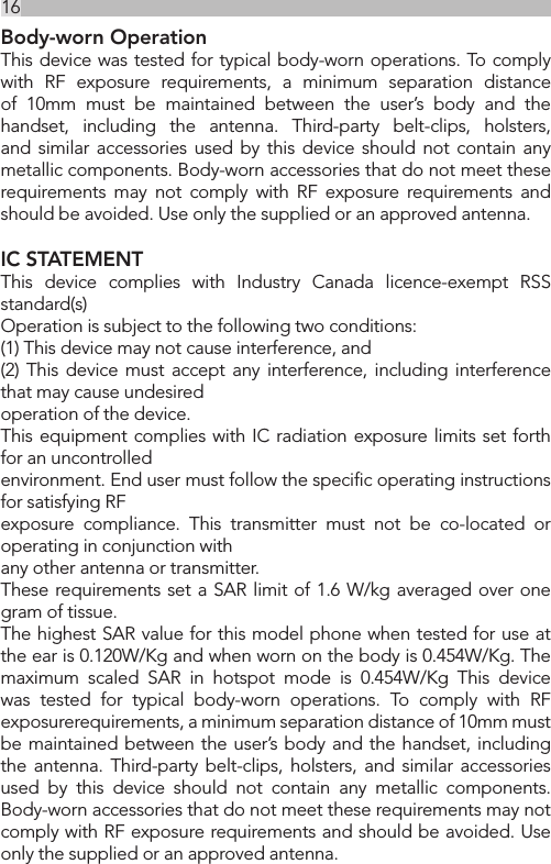16Body-worn OperationThis device was tested for typical body-worn operations. To comply with RF exposure requirements, a minimum separation distance of 10mm must be maintained between the user’s body and the handset, including the antenna. Third-party belt-clips, holsters, and similar accessories used by this device should not contain any metallic components. Body-worn accessories that do not meet these requirements may not comply with RF exposure requirements and should be avoided. Use only the supplied or an approved antenna.  IC STATEMENTThis device complies with Industry Canada licence-exempt RSS standard(s)Operation is subject to the following two conditions:(1) This device may not cause interference, and(2) This device must accept any interference, including interference that may cause undesiredoperation of the device.This equipment complies with IC radiation exposure limits set forth for an uncontrolledenvironment. End user must follow the speciﬁc operating instructions for satisfying RFexposure compliance. This transmitter must not be co-located or operating in conjunction withany other antenna or transmitter.These requirements set a SAR limit of 1.6 W/kg averaged over one gram of tissue.The highest SAR value for this model phone when tested for use at the ear is 0.120W/Kg and when worn on the body is 0.454W/Kg. The maximum scaled SAR in hotspot mode is 0.454W/Kg This device was tested for typical body-worn operations. To comply with RF exposurerequirements, a minimum separation distance of 10mm must be maintained between the user’s body and the handset, including the antenna. Third-party belt-clips, holsters, and similar accessories used by this device should not contain any metallic components. Body-worn accessories that do not meet these requirements may not comply with RF exposure requirements and should be avoided. Use only the supplied or an approved antenna.