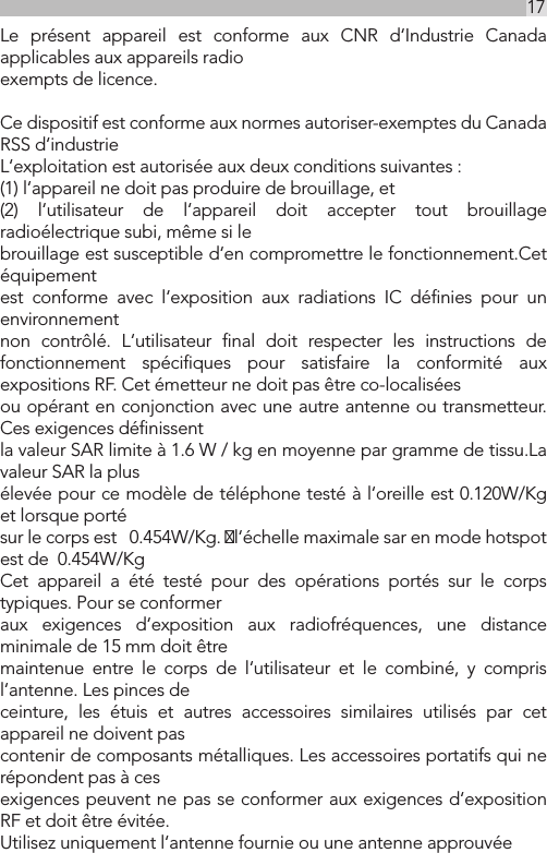 17UKLe présent appareil est conforme aux CNR d‘Industrie Canada applicables aux appareils radioexempts de licence.Ce dispositif est conforme aux normes autoriser-exemptes du Canada RSS d‘industrieL‘exploitation est autorisée aux deux conditions suivantes :(1) l‘appareil ne doit pas produire de brouillage, et(2) l‘utilisateur de l‘appareil doit accepter tout brouillage radioélectrique subi, même si lebrouillage est susceptible d‘en compromettre le fonctionnement.Cet équipement est conforme avec l‘exposition aux radiations IC déﬁnies pour un environnement non contrôlé. L‘utilisateur ﬁnal doit respecter les instructions de fonctionnement spéciﬁques pour satisfaire la conformité aux expositions RF. Cet émetteur ne doit pas être co-localisées ou opérant en conjonction avec une autre antenne ou transmetteur.Ces exigences déﬁnissentla valeur SAR limite à 1.6 W / kg en moyenne par gramme de tissu.La valeur SAR la plusélevée pour ce modèle de téléphone testé à l‘oreille est 0.120W/Kg et lorsque portésur le corps est   0.454W/Kg. l‘échelle maximale sar en mode hotspot est de  0.454W/KgCet appareil a été testé pour des opérations portés sur le corps typiques. Pour se conformeraux exigences d‘exposition aux radiofréquences, une distance minimale de 15 mm doit êtremaintenue entre le corps de l‘utilisateur et le combiné, y compris l‘antenne. Les pinces deceinture, les étuis et autres accessoires similaires utilisés par cet appareil ne doivent pascontenir de composants métalliques. Les accessoires portatifs qui ne répondent pas à cesexigences peuvent ne pas se conformer aux exigences d‘exposition RF et doit être évitée.Utilisez uniquement l‘antenne fournie ou une antenne approuvée