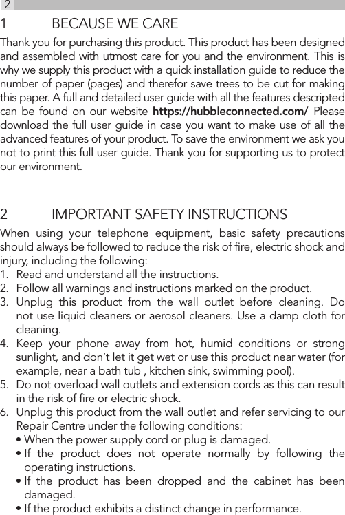 21  BECAUSE WE CAREThank you for purchasing this product. This product has been designed and assembled with utmost care for you and the environment. This is why we supply this product with a quick installation guide to reduce the number of paper (pages) and therefor save trees to be cut for making this paper. A full and detailed user guide with all the features descripted can be found on our website https://hubbleconnected.com/  Please download the full user guide in case you want to make use of all the advanced features of your product. To save the environment we ask you not to print this full user guide. Thank you for supporting us to protect our environment.2  IMPORTANT SAFETY INSTRUCTIONSWhen using your telephone equipment, basic safety precautions should always be followed to reduce the risk of ﬁre, electric shock and injury, including the following:1.  Read and understand all the instructions.2.  Follow all warnings and instructions marked on the product.3.  Unplug this product from the wall outlet before cleaning. Do not use liquid cleaners or aerosol cleaners. Use a damp cloth for cleaning.4.  Keep your phone away from hot, humid conditions or strong sunlight, and don‘t let it get wet or use this product near water (for example, near a bath tub , kitchen sink, swimming pool).5.  Do not overload wall outlets and extension cords as this can result in the risk of ﬁre or electric shock.6.  Unplug this product from the wall outlet and refer servicing to our Repair Centre under the following conditions:• When the power supply cord or plug is damaged.• If the product does not operate normally by following the operating instructions.• If the product has been dropped and the cabinet has been damaged.• If the product exhibits a distinct change in performance.