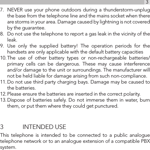 3UK7.  NEVER use your phone outdoors during a thunderstorm-unplug the base from the telephone line and the mains socket when there are storms in your area. Damage caused by lightning is not covered by the guarantee.8.  Do not use the telephone to report a gas leak in the vicinity of the leak.9.  Use only the supplied battery! The operation periods for the handsets are only applicable with the default battery capacities10. The use of other battery types or non-rechargeable batteries/primary cells can be dangerous. These may cause interference and/or damage to the unit or surroundings. The manufacturer will not be held liable for damage arising from such non-compliance.11. Do not use third party charging bays. Damage may be caused to the batteries.12. Please ensure the batteries are inserted in the correct polarity.13. Dispose of batteries safely. Do not immerse them in water, burn them, or put them where they could get punctured.3  INTENDED USEThis telephone is intended to be connected to a public analogue telephone network or to an analogue extension of a compatible PBX system.