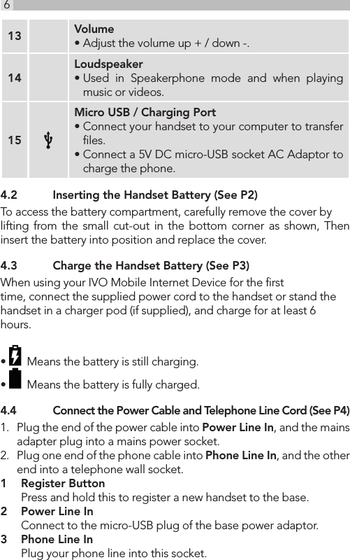 613 Volume• Adjust the volume up + / down -.14Loudspeaker• Used in Speakerphone mode and when playing music or videos. 15Micro USB / Charging Port• Connect your handset to your computer to transfer ﬁles.• Connect a 5V DC micro-USB socket AC Adaptor to charge the phone. 4.2  Inserting the Handset Battery (See P2)To access the battery compartment, carefully remove the cover by lifting from the small cut-out in the bottom corner as shown, Then  insert the battery into position and replace the cover.4.3  Charge the Handset Battery (See P3)When using your IVO Mobile Internet Device for the ﬁrst time, connect the supplied power cord to the handset or stand the handset in a charger pod (if supplied), and charge for at least 6 hours. •    Means the battery is still charging.•    Means the battery is fully charged.4.4  Connect the Power Cable and Telephone Line Cord (See P4)1.  Plug the end of the power cable into Power Line In, and the mains adapter plug into a mains power socket.2.  Plug one end of the phone cable into Phone Line In, and the other end into a telephone wall socket.1   Register Button  Press and hold this to register a new handset to the base.2   Power Line In  Connect to the micro-USB plug of the base power adaptor.3   Phone Line In  Plug your phone line into this socket.