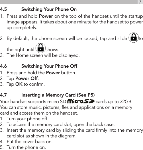 7UK4.5  Switching Your Phone On1.  Press and hold Power on the top of the handset until the startup image appears. It takes about one minute for the handset to power up completely.2.  By default, the phone screen will be locked, tap and slide  to the right until  shows.3.  The Home screen will be displayed. 4.6  Switching Your Phone Off1.  Press and hold the Power button.2.  Tap Power Off.3.  Tap OK to confrm.4.7  Inserting a Memory Card (See P5)Your handset supports micro SD   cards up to 32GB. You can store music, pictures, ﬂes and applications on a memory card and access them on the handset.1.  Turn your phone off.2.  To access the memory card slot, open the back case.3.  Insert the memory card by sliding the card ﬁrmly into the memory card slot as shown in the diagram.4.  Put the cover back on.5.  Turn the phone on.