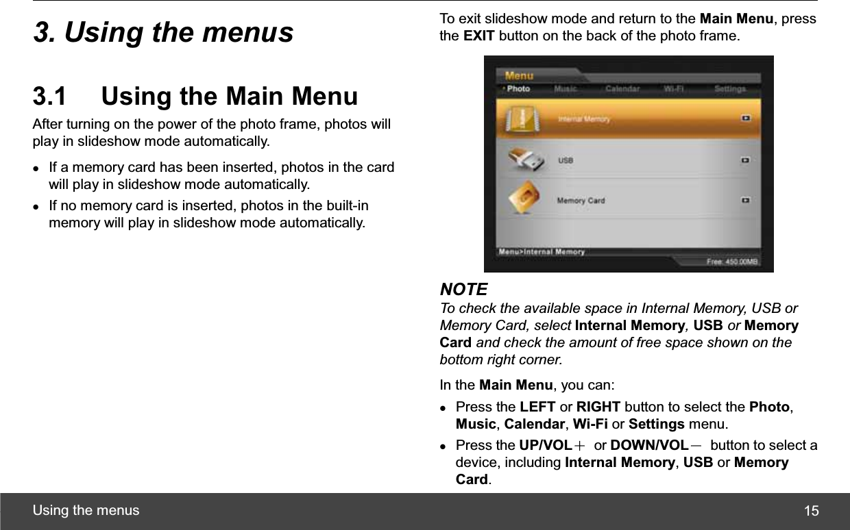 Using the menus  153. Using the menus 3.1  Using the Main Menu After turning on the power of the photo frame, photos will play in slideshow mode automatically. zIf a memory card has been inserted, photos in the card will play in slideshow mode automatically. zIf no memory card is inserted, photos in the built-in memory will play in slideshow mode automatically. To exit slideshow mode and return to the Main Menu, press the EXIT button on the back of the photo frame. NOTE To check the available space in Internal Memory, USB or Memory Card, select Internal Memory,USB or Memory Card and check the amount of free space shown on the bottom right corner.In the Main Menu, you can: zPress the LEFT or RIGHT button to select the Photo,Music,Calendar,Wi-Fi or Settings menu. zPress the UP/VOLЀ or DOWN/VOLЁ  button to select a device, including Internal Memory,USB or Memory Card.