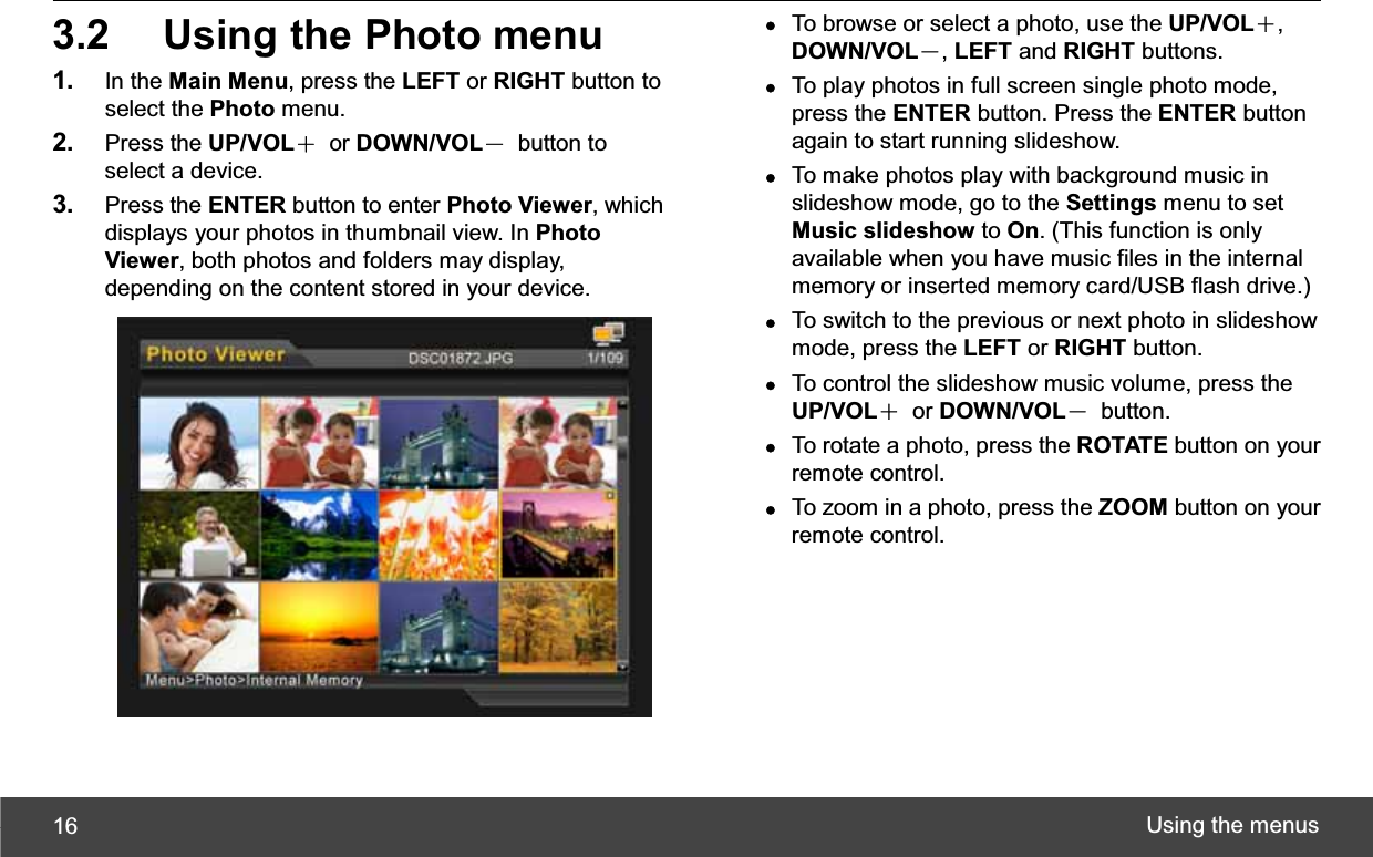 Using the menus 163.2  Using the Photo menu 1. In the Main Menu, press the LEFT or RIGHT button to select the Photo menu. 2. Press the UP/VOLЀ or DOWN/VOLЁ button to select a device. 3. Press the ENTER button to enter Photo Viewer, which displays your photos in thumbnail view. In Photo Viewer, both photos and folders may display, depending on the content stored in your device. zTo browse or select a photo, use the UP/VOLЀ,DOWN/VOLЁ,LEFT and RIGHT buttons. zTo play photos in full screen single photo mode, press the ENTER button. Press the ENTER button again to start running slideshow. zTo make photos play with background music in slideshow mode, go to the Settings menu to set Music slideshow to On. (This function is only available when you have music files in the internal memory or inserted memory card/USB flash drive.) zTo switch to the previous or next photo in slideshow mode, press the LEFT or RIGHT button. zTo control the slideshow music volume, press the UP/VOLЀ or DOWN/VOLЁ button. zTo rotate a photo, press the ROTATE button on your remote control. zTo zoom in a photo, press the ZOOM button on your remote control. 