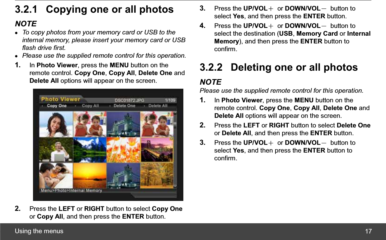 Using the menus  173.2.1  Copying one or all photos NOTE zTo copy photos from your memory card or USB to the internal memory, please insert your memory card or USB flash drive first.zPlease use the supplied remote control for this operation.1. In Photo Viewer, press the MENU button on the remote control. Copy One,Copy All,Delete One and Delete All options will appear on the screen. 2. Press the LEFT or RIGHT button to select Copy Oneor Copy All, and then press the ENTER button. 3. Press the UP/VOLЀ or DOWN/VOLЁ button to select Yes, and then press the ENTER button. 4. Press the UP/VOLЀ or DOWN/VOLЁ button to select the destination (USB,Memory Card or Internal Memory), and then press the ENTER button to confirm. 3.2.2  Deleting one or all photos NOTE Please use the supplied remote control for this operation.1. In Photo Viewer, press the MENU button on the remote control. Copy One,Copy All,Delete One and Delete All options will appear on the screen. 2. Press the LEFT or RIGHT button to select Delete Oneor Delete All, and then press the ENTER button. 3. Press the UP/VOLЀ or DOWN/VOLЁ button to select Yes, and then press the ENTER button to confirm. 