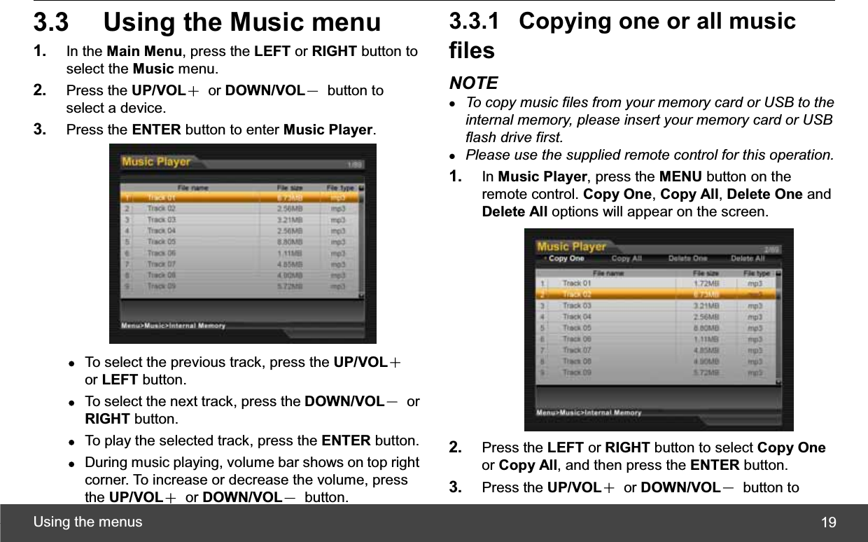 Using the menus  193.3  Using the Music menu 1. In the Main Menu, press the LEFT or RIGHT button to select the Music menu. 2. Press the UP/VOLЀ or DOWN/VOLЁ button to select a device. 3. Press the ENTER button to enter Music Player.zTo select the previous track, press the UP/VOLЀor LEFT button. zTo select the next track, press the DOWN/VOLЁ or RIGHT button. zTo play the selected track, press the ENTER button. zDuring music playing, volume bar shows on top right corner. To increase or decrease the volume, press the UP/VOLЀ or DOWN/VOLЁ button. 3.3.1  Copying one or all music filesNOTE zTo copy music files from your memory card or USB to the internal memory, please insert your memory card or USB flash drive first.zPlease use the supplied remote control for this operation.1. In Music Player, press the MENU button on the remote control. Copy One,Copy All,Delete One and Delete All options will appear on the screen. 2. Press the LEFT or RIGHT button to select Copy Oneor Copy All, and then press the ENTER button. 3. Press the UP/VOLЀ or DOWN/VOLЁ button to 