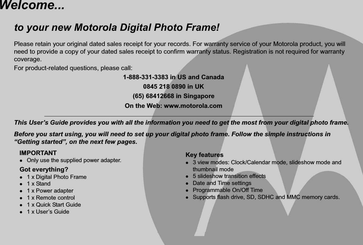 Welcome... to your new Motorola Digital Photo Frame!Please retain your original dated sales receipt for your records. For warranty service of your Motorola product, you will need to provide a copy of your dated sales receipt to confirm warranty status. Registration is not required for warranty coverage. For product-related questions, please call: 1-888-331-3383 in US and Canada 0845 218 0890 in UK (65) 68412668 in Singapore On the Web: www.motorola.com This User’s Guide provides you with all the information you need to get the most from your digital photo frame. Before you start using, you will need to set up your digital photo frame. Follow the simple instructions in “Getting started”, on the next few pages.IMPORTANTzOnly use the supplied power adapter. Got everything?z1 x Digital Photo Frame z1 x Stand z1 x Power adapter z1 x Remote control z1 x Quick Start Guide z1 x User’s GuideKey features z3 view modes: Clock/Calendar mode, slideshow mode and thumbnail mode z5 slideshow transition effects zDate and Time settings zProgrammable On/Off Time zSupports flash drive, SD, SDHC and MMC memory cards.